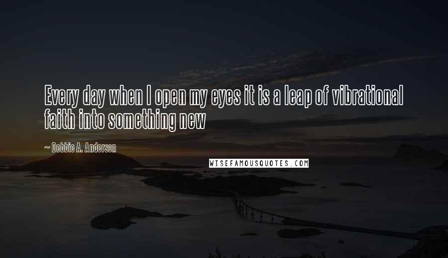 Debbie A. Anderson Quotes: Every day when I open my eyes it is a leap of vibrational faith into something new