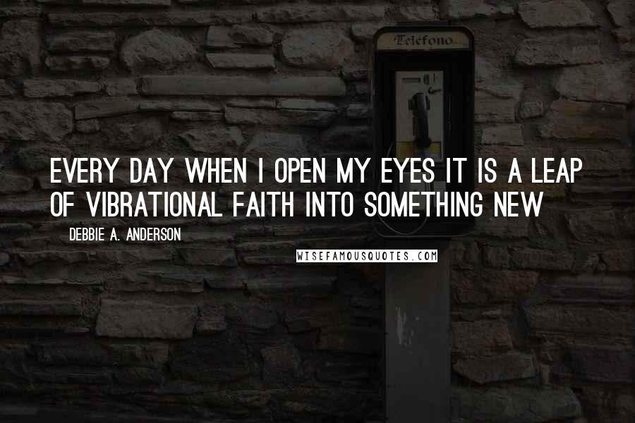 Debbie A. Anderson Quotes: Every day when I open my eyes it is a leap of vibrational faith into something new