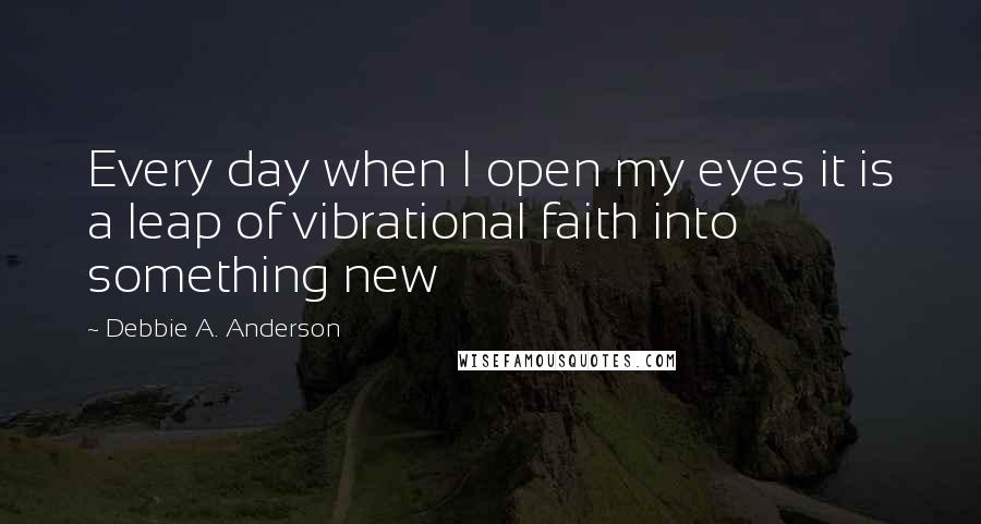 Debbie A. Anderson Quotes: Every day when I open my eyes it is a leap of vibrational faith into something new