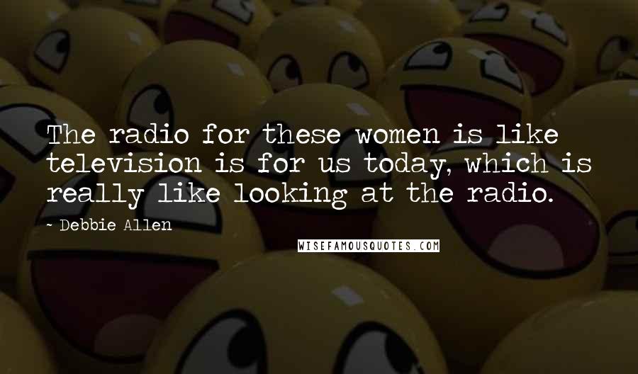 Debbie Allen Quotes: The radio for these women is like television is for us today, which is really like looking at the radio.