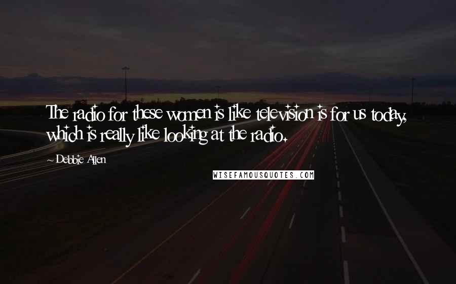 Debbie Allen Quotes: The radio for these women is like television is for us today, which is really like looking at the radio.