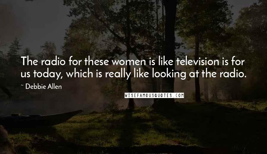 Debbie Allen Quotes: The radio for these women is like television is for us today, which is really like looking at the radio.