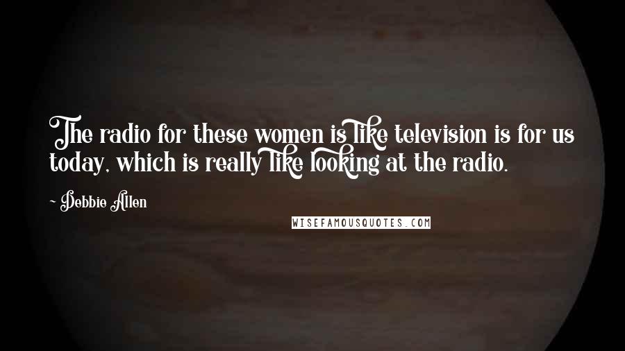 Debbie Allen Quotes: The radio for these women is like television is for us today, which is really like looking at the radio.