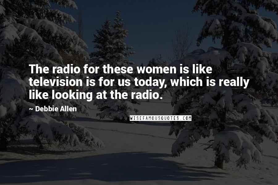 Debbie Allen Quotes: The radio for these women is like television is for us today, which is really like looking at the radio.