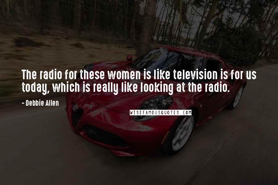 Debbie Allen Quotes: The radio for these women is like television is for us today, which is really like looking at the radio.