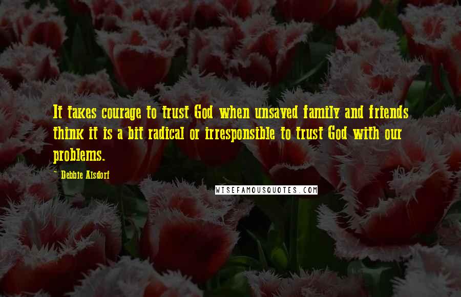 Debbie Alsdorf Quotes: It takes courage to trust God when unsaved family and friends think it is a bit radical or irresponsible to trust God with our problems.