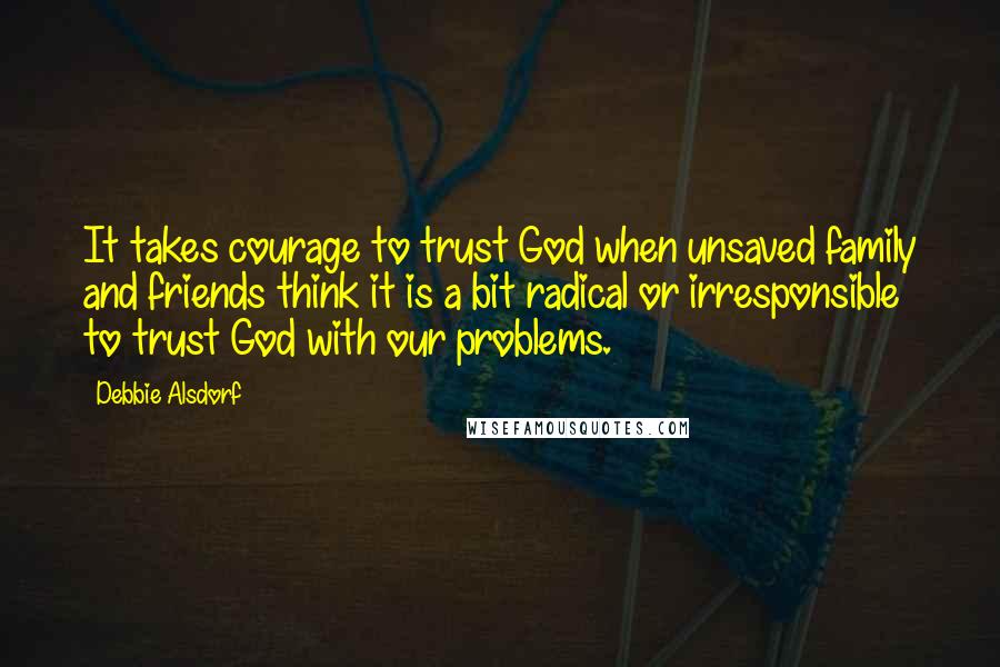Debbie Alsdorf Quotes: It takes courage to trust God when unsaved family and friends think it is a bit radical or irresponsible to trust God with our problems.
