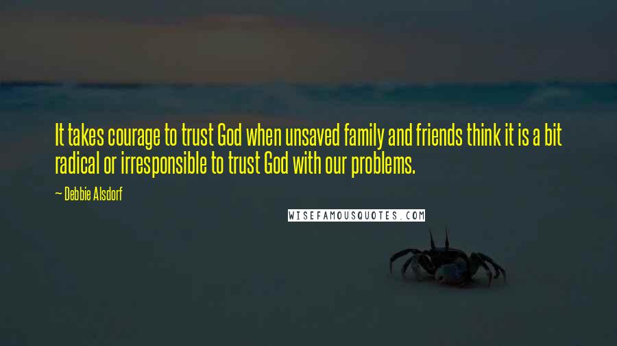 Debbie Alsdorf Quotes: It takes courage to trust God when unsaved family and friends think it is a bit radical or irresponsible to trust God with our problems.