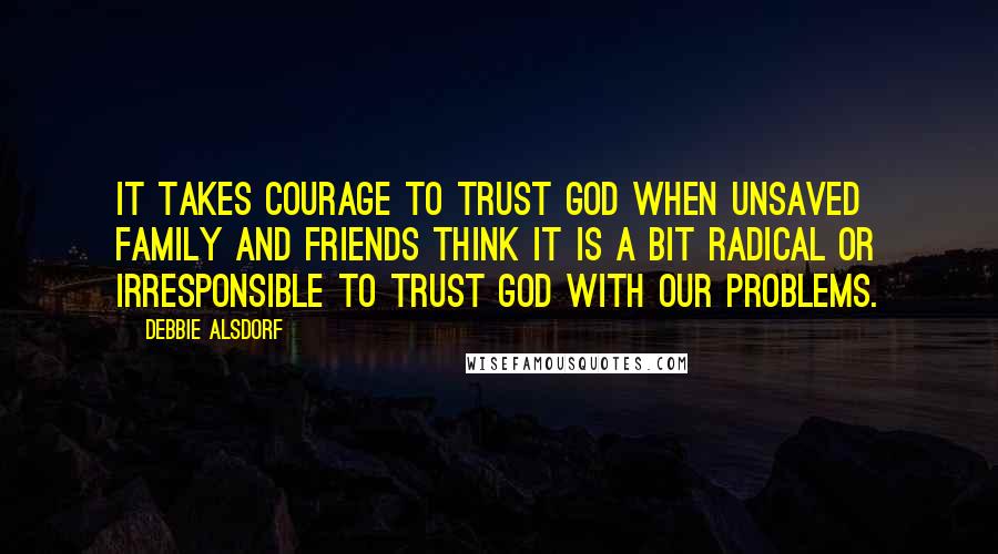 Debbie Alsdorf Quotes: It takes courage to trust God when unsaved family and friends think it is a bit radical or irresponsible to trust God with our problems.