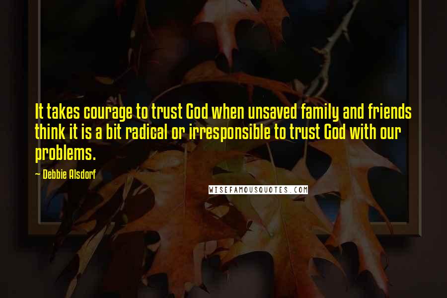 Debbie Alsdorf Quotes: It takes courage to trust God when unsaved family and friends think it is a bit radical or irresponsible to trust God with our problems.