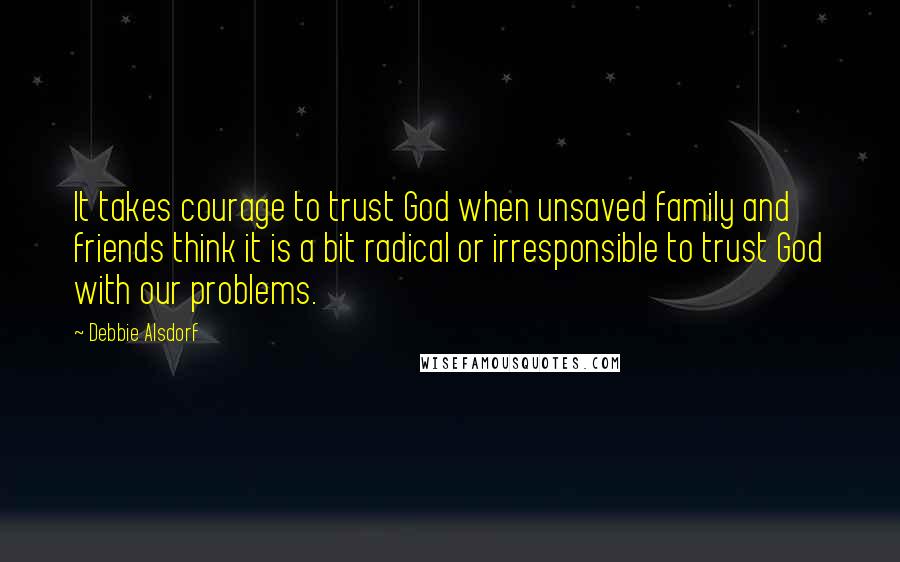 Debbie Alsdorf Quotes: It takes courage to trust God when unsaved family and friends think it is a bit radical or irresponsible to trust God with our problems.