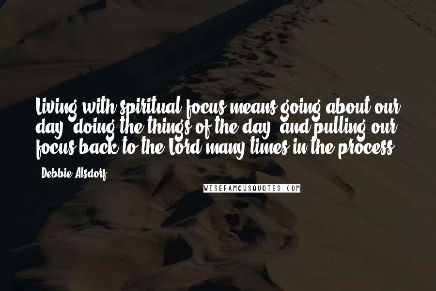 Debbie Alsdorf Quotes: Living with spiritual focus means going about our day, doing the things of the day, and pulling our focus back to the Lord many times in the process.
