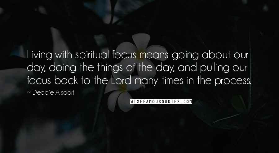 Debbie Alsdorf Quotes: Living with spiritual focus means going about our day, doing the things of the day, and pulling our focus back to the Lord many times in the process.