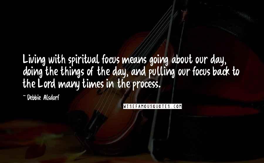 Debbie Alsdorf Quotes: Living with spiritual focus means going about our day, doing the things of the day, and pulling our focus back to the Lord many times in the process.