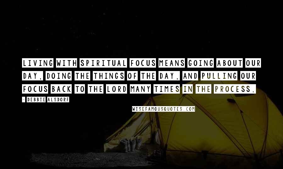Debbie Alsdorf Quotes: Living with spiritual focus means going about our day, doing the things of the day, and pulling our focus back to the Lord many times in the process.