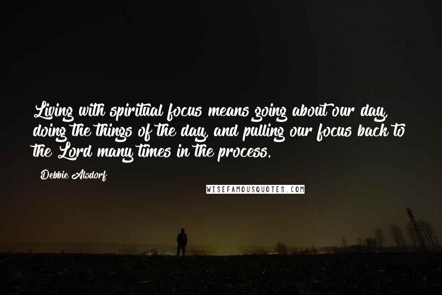 Debbie Alsdorf Quotes: Living with spiritual focus means going about our day, doing the things of the day, and pulling our focus back to the Lord many times in the process.
