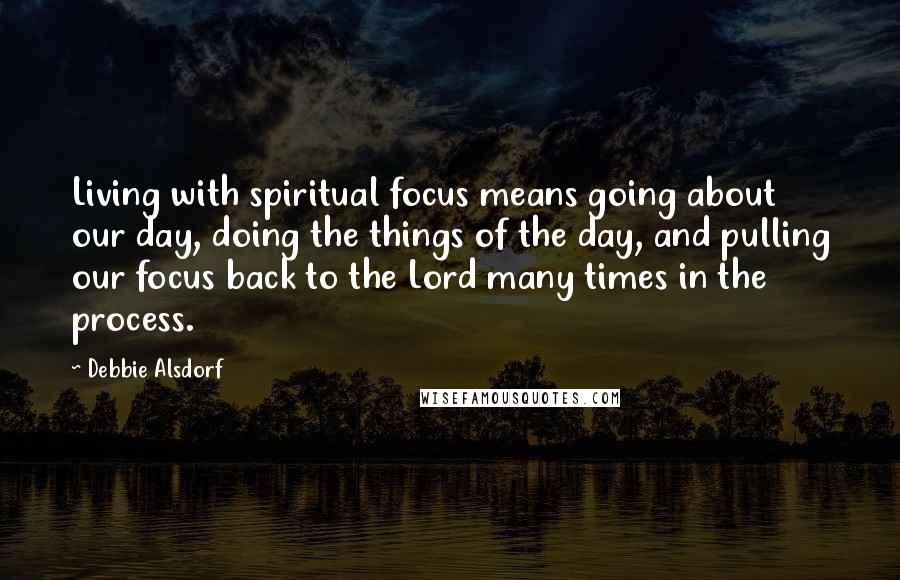 Debbie Alsdorf Quotes: Living with spiritual focus means going about our day, doing the things of the day, and pulling our focus back to the Lord many times in the process.