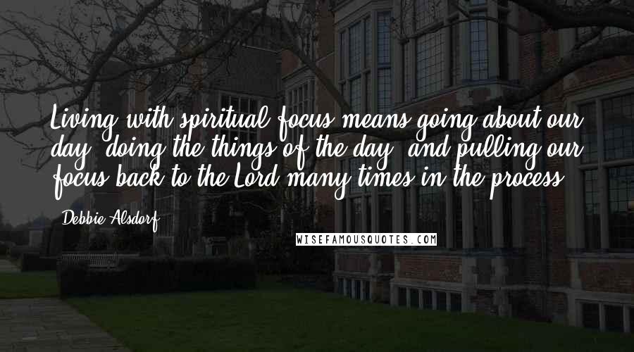 Debbie Alsdorf Quotes: Living with spiritual focus means going about our day, doing the things of the day, and pulling our focus back to the Lord many times in the process.