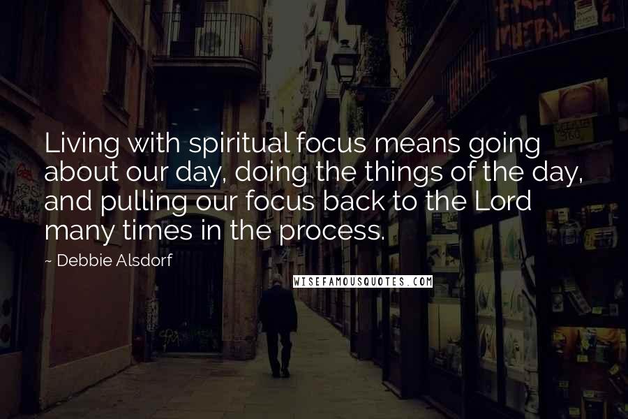 Debbie Alsdorf Quotes: Living with spiritual focus means going about our day, doing the things of the day, and pulling our focus back to the Lord many times in the process.