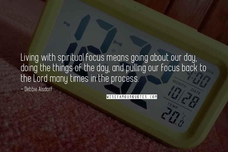 Debbie Alsdorf Quotes: Living with spiritual focus means going about our day, doing the things of the day, and pulling our focus back to the Lord many times in the process.