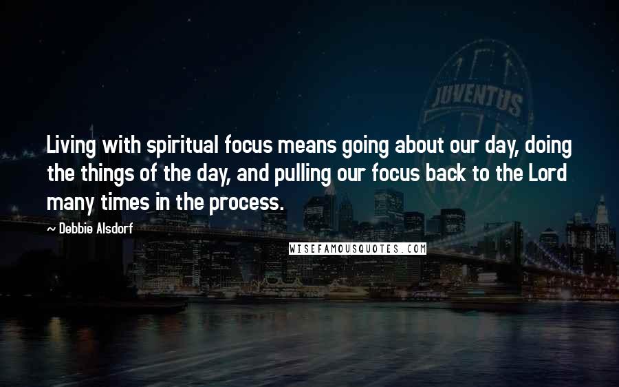 Debbie Alsdorf Quotes: Living with spiritual focus means going about our day, doing the things of the day, and pulling our focus back to the Lord many times in the process.