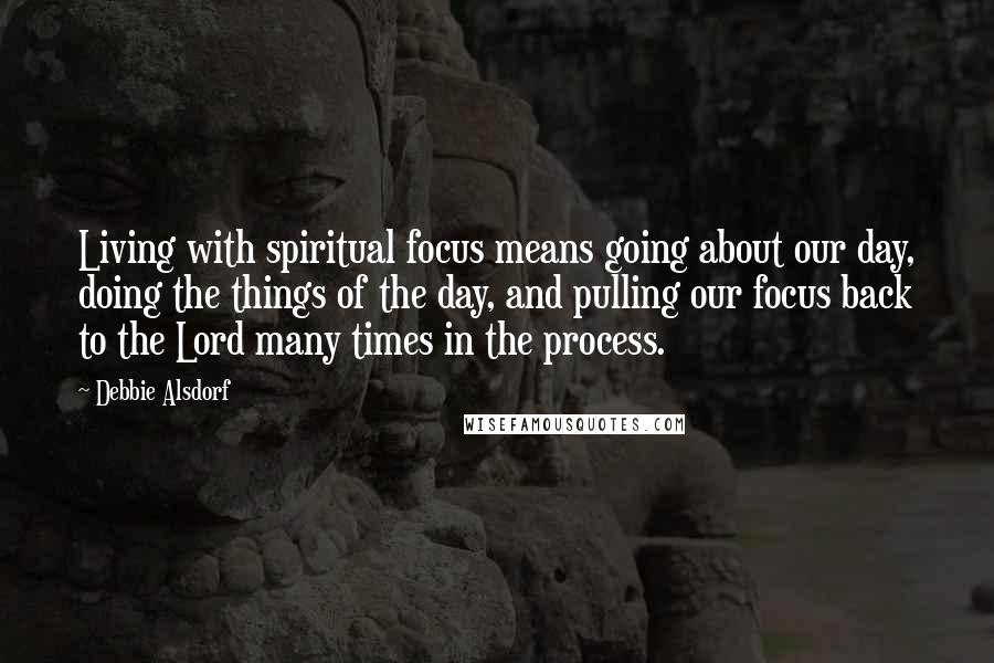 Debbie Alsdorf Quotes: Living with spiritual focus means going about our day, doing the things of the day, and pulling our focus back to the Lord many times in the process.