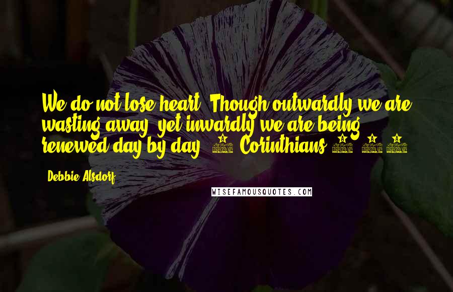 Debbie Alsdorf Quotes: We do not lose heart. Though outwardly we are wasting away, yet inwardly we are being renewed day by day. 2 Corinthians 4:16