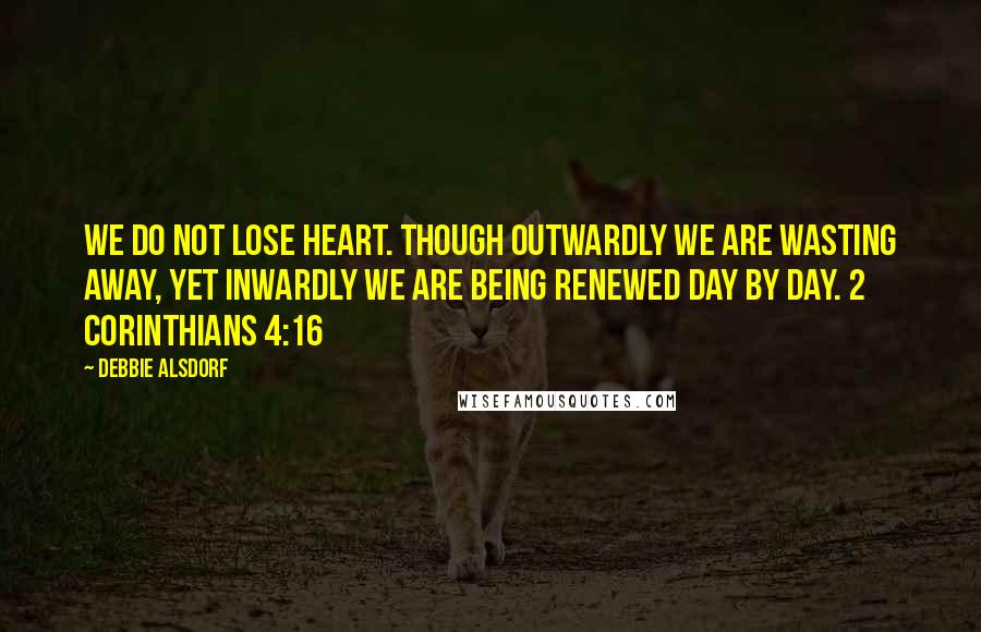 Debbie Alsdorf Quotes: We do not lose heart. Though outwardly we are wasting away, yet inwardly we are being renewed day by day. 2 Corinthians 4:16