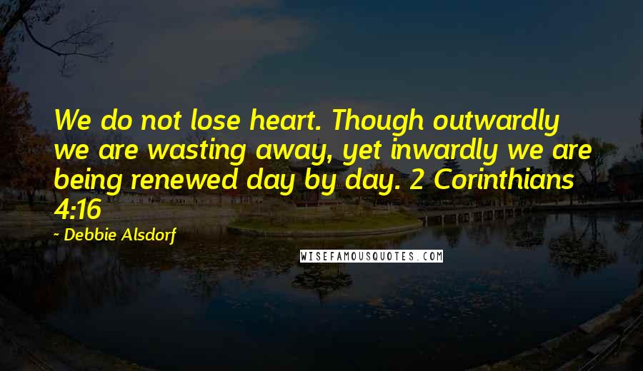 Debbie Alsdorf Quotes: We do not lose heart. Though outwardly we are wasting away, yet inwardly we are being renewed day by day. 2 Corinthians 4:16