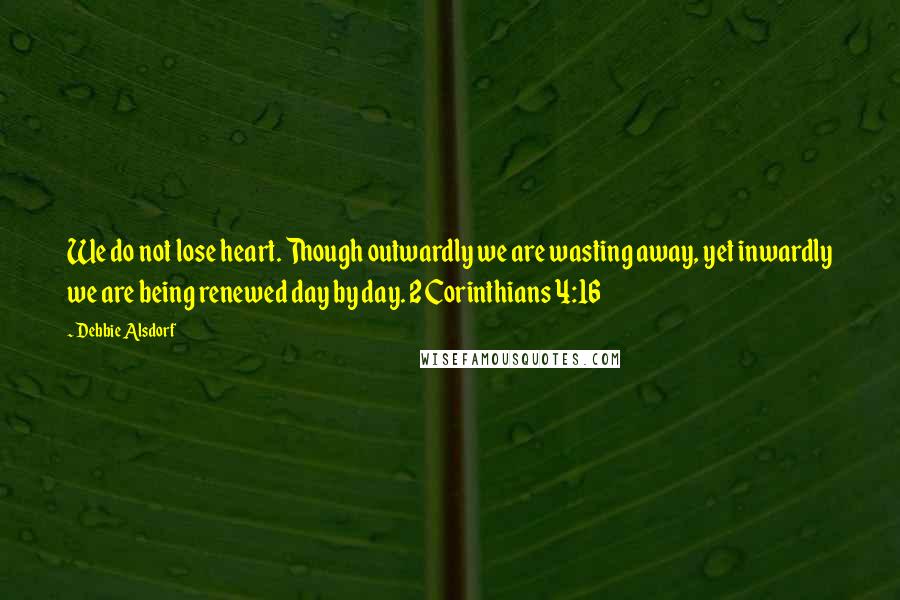 Debbie Alsdorf Quotes: We do not lose heart. Though outwardly we are wasting away, yet inwardly we are being renewed day by day. 2 Corinthians 4:16