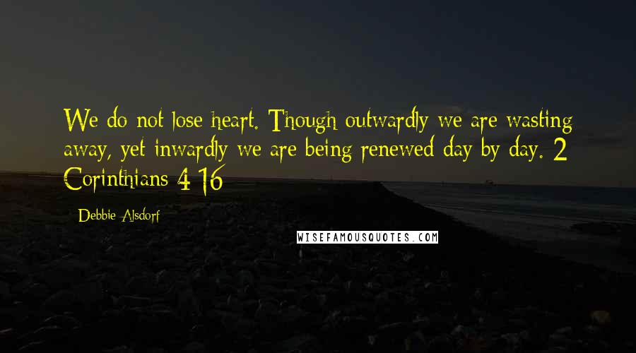 Debbie Alsdorf Quotes: We do not lose heart. Though outwardly we are wasting away, yet inwardly we are being renewed day by day. 2 Corinthians 4:16