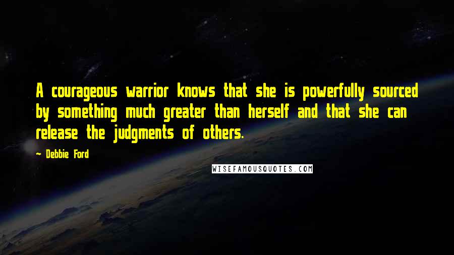 Debbie Ford Quotes: A courageous warrior knows that she is powerfully sourced by something much greater than herself and that she can release the judgments of others.