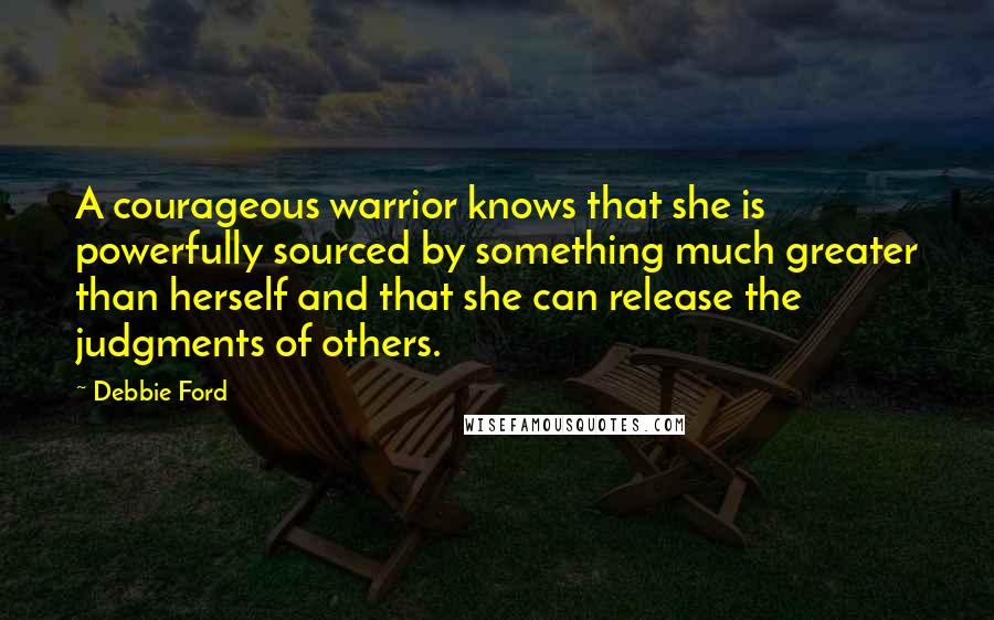 Debbie Ford Quotes: A courageous warrior knows that she is powerfully sourced by something much greater than herself and that she can release the judgments of others.