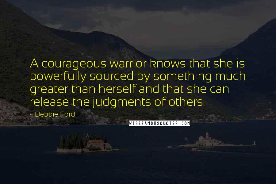 Debbie Ford Quotes: A courageous warrior knows that she is powerfully sourced by something much greater than herself and that she can release the judgments of others.