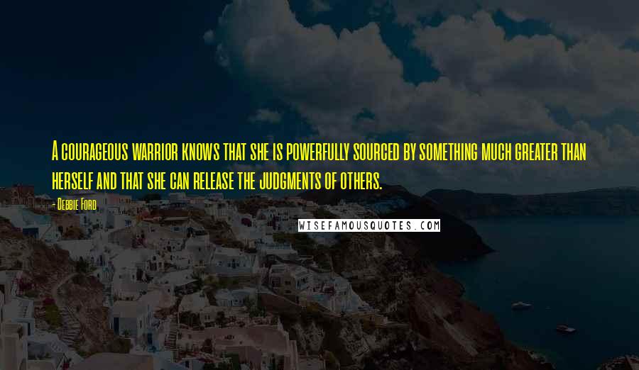 Debbie Ford Quotes: A courageous warrior knows that she is powerfully sourced by something much greater than herself and that she can release the judgments of others.