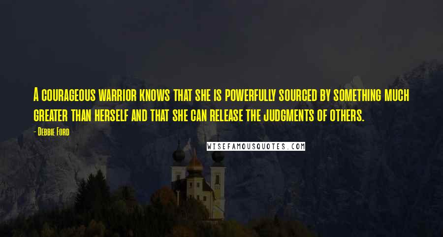 Debbie Ford Quotes: A courageous warrior knows that she is powerfully sourced by something much greater than herself and that she can release the judgments of others.