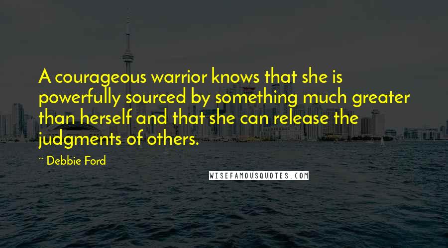 Debbie Ford Quotes: A courageous warrior knows that she is powerfully sourced by something much greater than herself and that she can release the judgments of others.