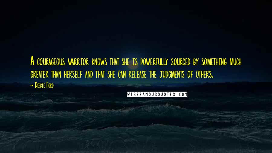 Debbie Ford Quotes: A courageous warrior knows that she is powerfully sourced by something much greater than herself and that she can release the judgments of others.