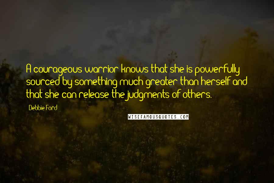 Debbie Ford Quotes: A courageous warrior knows that she is powerfully sourced by something much greater than herself and that she can release the judgments of others.