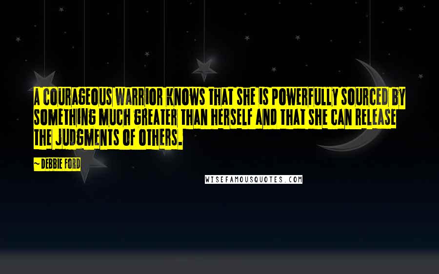 Debbie Ford Quotes: A courageous warrior knows that she is powerfully sourced by something much greater than herself and that she can release the judgments of others.