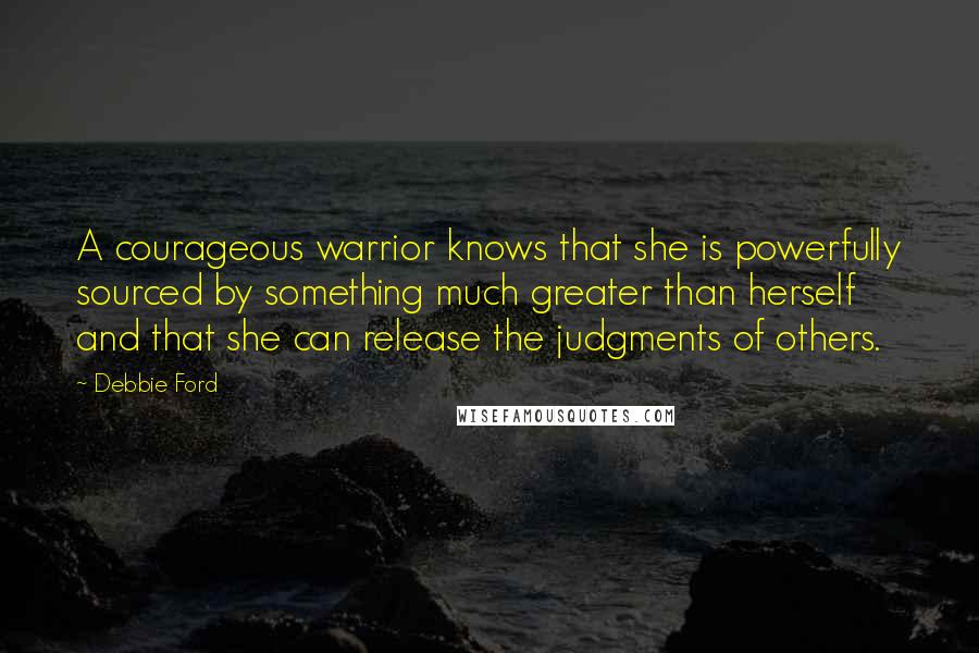 Debbie Ford Quotes: A courageous warrior knows that she is powerfully sourced by something much greater than herself and that she can release the judgments of others.