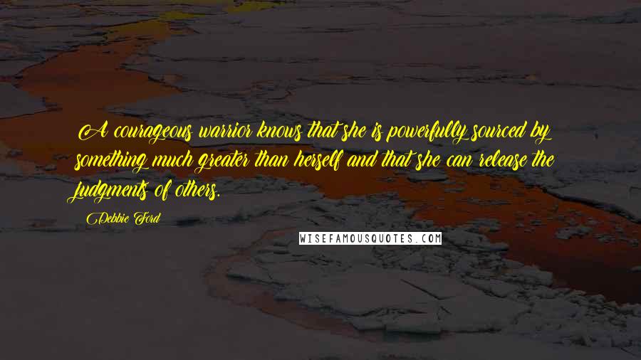 Debbie Ford Quotes: A courageous warrior knows that she is powerfully sourced by something much greater than herself and that she can release the judgments of others.