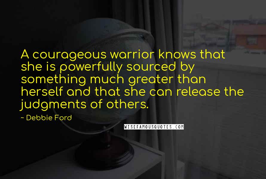 Debbie Ford Quotes: A courageous warrior knows that she is powerfully sourced by something much greater than herself and that she can release the judgments of others.