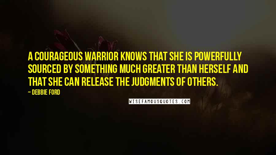 Debbie Ford Quotes: A courageous warrior knows that she is powerfully sourced by something much greater than herself and that she can release the judgments of others.