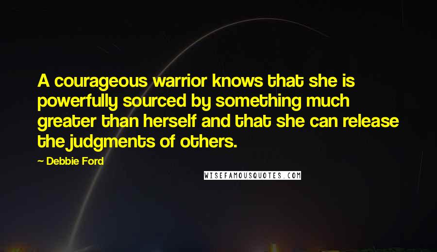 Debbie Ford Quotes: A courageous warrior knows that she is powerfully sourced by something much greater than herself and that she can release the judgments of others.