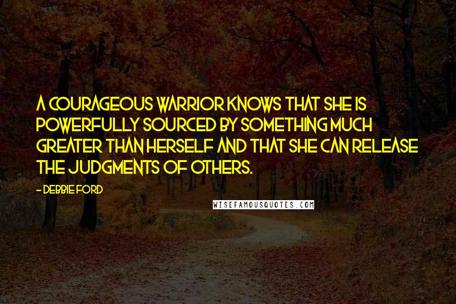 Debbie Ford Quotes: A courageous warrior knows that she is powerfully sourced by something much greater than herself and that she can release the judgments of others.