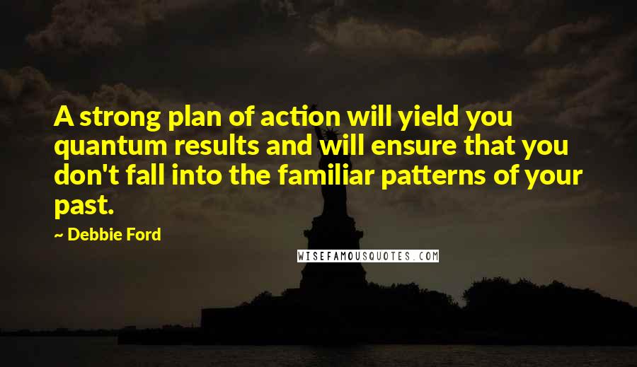 Debbie Ford Quotes: A strong plan of action will yield you quantum results and will ensure that you don't fall into the familiar patterns of your past.