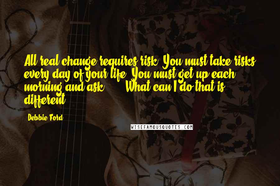 Debbie Ford Quotes: All real change requires risk. You must take risks every day of your life. You must get up each morning and ask ... : What can I do that is different?