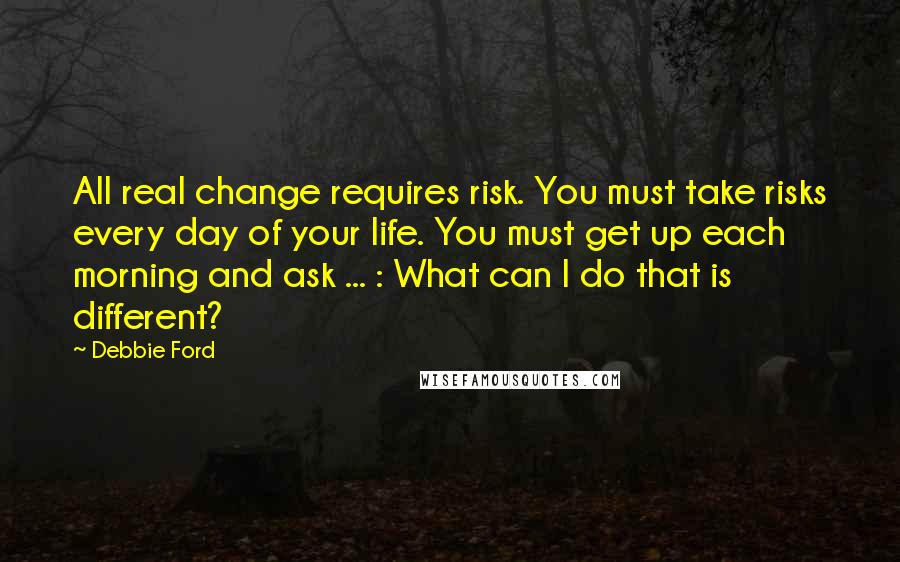 Debbie Ford Quotes: All real change requires risk. You must take risks every day of your life. You must get up each morning and ask ... : What can I do that is different?