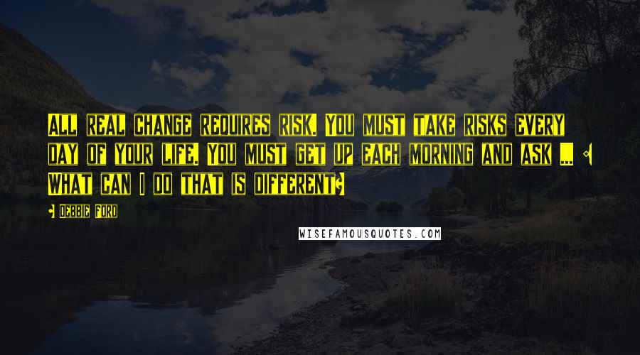 Debbie Ford Quotes: All real change requires risk. You must take risks every day of your life. You must get up each morning and ask ... : What can I do that is different?